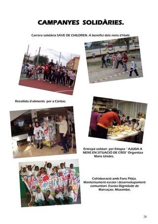 CAMPANYES SOLIDÀRIES.
           Carrera solidària SAVE DE CHILDREN. A benefici dels nens d’Haití.




Recollida d’aliments per a Càritas.




                                            Entrepà solidari per Etiopia “ AJUDA A
                                            NENS EN SITUACIÓ DE CRISI” Organitza
                                                  Mans Unides.




                                                 Col·laboració amb Fons Pitiús.
                                             Manteniument escola i desenvolupament
                                                comunitari. Escola Dignidade de
                                                      Marcaçao. Mozambic.




                                                                                     20
 