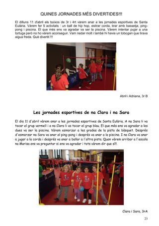 QUINES JORNADES MÉS DIVERTIDES!!!
El dilluns 11 d'abril els boixos de 3r i 4rt vàrem anar a les jornades esportives de Santa
Eulària. Vàrem fer 5 activitats : un ball de hip hop, estirar corda, tirar amb bassetja, ping-
pong i piscina. El que més ens va agradar va ser la piscina. Vàrem intentar pujar a una
tortuga però no ho vàrem aconseguir. Vam nedar molt i també hi havia un tobogan que tirava
aigua freda. Què divertit !!!




                                                                          Abril i Adriana, 3r B




             Les jornades esportives de na Clara i na Sara

El dia 11 d'abril vàrem anar a les jornades esportives de Santa Eulària. A na Sara li va
tocar el grup vermell i a na Clara li va tocar el grup blau. El que més ens va agradar a les
dues va ser la piscina. Vàrem esmorzar a les grades de la pista de bàsquet. Després
d'esmorzar na Sara va anar al ping-pong i després va anar a la piscina. I na Clara va anar
a jugar a la corda i després va anar a ballar a l'altra pista. Quan vàrem arribar a l'escola
na Marisa ens va preguntar si ens va agradar i tots vàrem dir que sí!!.




                                                                            Clara i Sara, 3rA

                                                                                            23
 