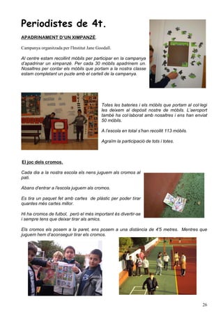Periodistes de 4t.
APADRINAMENT D’UN XIMPANZÉ.

Campanya organitzada per l'Institut Jane Goodall.

Al centre estam recollint mòbils per participar en la campanya
d’apadrinar un ximpanzé. Per cada 30 mòbils apadrinem un.
Nosaltres per contar els mòbils que portam a la nostra classe
estam completant un puzle amb el cartell de la campanya.




                                           Totes les bateries i els mòbils que portam al col·legi
                                           les deixem al depòsit nostre de mòbils. L’aeroport
                                           també ha col·laborat amb nosaltres i ens han enviat
                                           50 mòbils.

                                           A l’escola en total s’han recollit 113 mòbils.

                                           Agraïm la participació de tots i totes.



El joc dels cromos.

Cada dia a la nostra escola els nens juguem als cromos al
pati.

Abans d'entrar a l'escola juguem als cromos.

Es tira un paquet fet amb cartes de plàstic per poder tirar
quantes més cartes millor.

Hi ha cromos de futbol, però el més important és divertir-se
i sempre tens que deixar tirar als amics.

Els cromos els posem a la paret, ens posem a una distància de 4'5 metres. Mentres que
juguem hem d’aconseguir tirar els cromos.




                                                                                              26
 