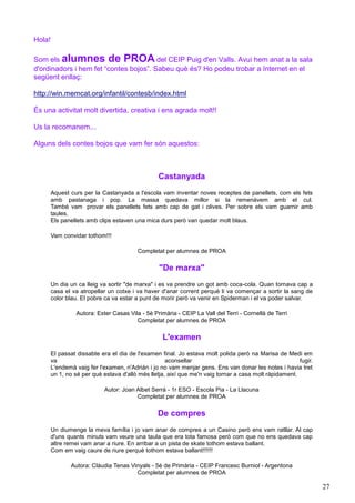 Hola!

Som els alumnes de PROA del CEIP Puig d'en Valls. Avui hem anat a la sala
d'ordinadors i hem fet “contes bojos”. Sabeu què és? Ho podeu trobar a Internet en el
següent enllaç:

http://win.memcat.org/infantil/contesb/index.html

És una activitat molt divertida, creativa i ens agrada molt!!

Us la recomanem...

Alguns dels contes bojos que vam fer són aquestos:



                                                 Castanyada
        Aquest curs per la Castanyada a l'escola vam inventar noves receptes de panellets, com els fets
        amb pastanaga i pop. La massa quedava millor si la remenàvem amb el cul.
        També vam provar els panellets fets amb cap de gat i olives. Per sobre els vam guarnir amb
        taules.
        Els panellets amb clips estaven una mica durs però van quedar molt blaus.

        Vam convidar tothom!!!

                                         Completat per alumnes de PROA

                                                  "De marxa"
        Un dia un ca lleig va sortir "de marxa" i es va prendre un got amb coca-cola. Quan tornava cap a
        casa el va atropellar un cotxe i va haver d'anar corrent perquè li va començar a sortir la sang de
        color blau. El pobre ca va estar a punt de morir però va venir en Spiderman i el va poder salvar.

                 Autora: Ester Casas Vila - 5è Primària - CEIP La Vall del Terri - Cornellà de Terri
                                        Completat per alumnes de PROA

                                                   L'examen
        El passat dissabte era el dia de l'examen final. Jo estava molt polida però na Marisa de Medi em
        va                                           aconsellar                                         fugir.
        L'endemà vaig fer l'examen, n'Adrián i jo no vam menjar gens. Ens van donar les notes i havia tret
        un 1, no sé per què estava d'allò més lletja, així que me'n vaig tornar a casa molt ràpidament.

                            Autor: Joan Albet Serrà - 1r ESO - Escola Pia - La Llacuna
                                        Completat per alumnes de PROA

                                                 De compres
        Un diumenge la meva família i jo vam anar de compres a un Casino però ens vam ratllar. Al cap
        d'uns quants minuts vam veure una taula que era tota famosa però com que no ens quedava cap
        altre remei vam anar a riure. En arribar a un pista de skate tothom estava ballant.
        Com em vaig caure de riure perquè tothom estava ballant!!!!!!

               Autora: Clàudia Tenas Vinyals - 5è de Primària - CEIP Francesc Burniol - Argentona
                                       Completat per alumnes de PROA

                                                                                                                 27
 