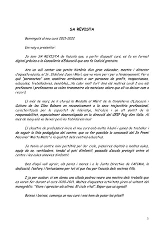 SA REVISTA

      Benvinguts al nou curs 2011-2012

      Em vaig a presentar:

       Jo som SA REVISTA de l’escola que, a partir d’aquest curs, es fa en format
digital gràcies a la Conselleria d’Educació que ens fa l’edició gratuïta.

      Ara us vull contar una petita història d’un gran educador, mestre i director
d’aquesta escola, el Sr. Ildefons Juan i Marí, que va viure per i per a l’ensenyament. Per a
què “personetes” com vosaltres arribessin a ser persones de profit, respectuoses,
educades, treballadores, sensibles,...Va calar molt fort dins els nostres cors! I ara els
professors i professores us volen transmetre els mateixos valors que ell va deixar com a
record.

      El més de març se li atorgà la Medalla al Mèrit de la Conselleria d’Educació i
Cultura de les Illes Balears en reconeixement a la seva trajectòria professional,
caracteritzada per la capacitat de lideratge, l’eficàcia i un alt sentit de la
responsabilitat, especialment desenvolupada en la direcció del CEIP Puig d’en Valls. Al
mes de maig ens va deixar però no t’oblidarem mai!

      El claustre de professors inicia el nou curs amb molta il·lusió i ganes de treballar i
de seguir la línia pedagògica del centre, que va fer possible la concessió del 2n Premi
Nacional “Marta Mata” a la qualitat dels centres educatius.

      Ja tenim al centre mini portàtils pel 3er cicle, pissarres digitals a moltes aules,
equip de so, ventiladors, tendal al pati d’infantil, passadís d’accés protegit entre el
centre i les aules annexes d’infantil.

      Des d’aquí vull agrair, als pares i mares i a la Junta Directiva de l’APIMA, la
dedicació, l’esforç i l’entusiasme per tot el que feu per l’escola dels vostres fills.

      I ja per acabar, si em doneu una ullada podreu veure una mostra dels treballs que
es varen fer durant el curs 2010-2011. Moltes d’aquestes activitats giren al voltant del
monogràfic: “Viure i apreciar als altres. El cicle vital”. Esper que us agradi!

      Boixos i boixes, comença un nou curs i ens hem de posar les piles!!!




                                                                                          3
 