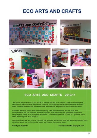 ECO ARTS AND CRAFTS




                ECO ARTS AND CRAFTS                                  2010/11

The main aim of the ECO ARTS AND CRAFTS PROJECT in English class is involving the
children in activities that help them to learn the language because we believe that this
class involves intellectual and emotional exploration, expression and communication.

Children learn by doing and communicating. The use of English will be vital and
indispensable for the teacher and the children, but also they will experience the new
language by using it in enjoyable activities. This school year all 1st and 2nd graders have
been enjoying Eco Arts projects.

With this project we will try to accomplish the language and artistic aims and also making them more
conscious about our environmental issues and helping them going green!

Great job students!                                          ecoartsandcrafts.blogspot.com




                                                                                                       33
 