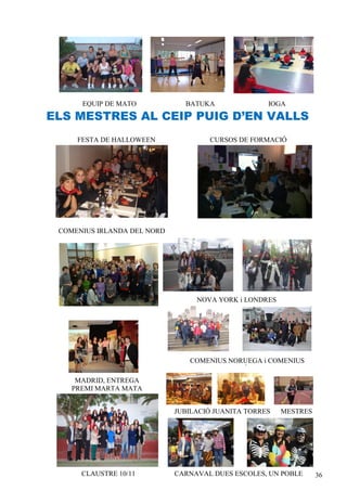EQUIP DE MATO            BATUKA               IOGA

ELS MESTRES AL CEIP PUIG D’EN VALLS
     FESTA DE HALLOWEEN              CURSOS DE FORMACIÓ




 COMENIUS IRLANDA DEL NORD




                                  NOVA YORK i LONDRES




                                COMENIUS NORUEGA i COMENIUS
                                         FINLÀNDIA
     MADRID, ENTREGA
    PREMI MARTA MATA


                             JUBILACIÓ JUANITA TORRES     MESTRES
                                                        SOLIDARIS




      CLAUSTRE 10/11         CARNAVAL DUES ESCOLES, UN POBLE        36
 