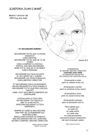 ILDEFONS JUAN I MARÍ

Mestre i director del
CEIP Puig d’en Valls




         “ ET RECORDARÉ SEMPRE “

     RECORDARÉ TOT EL QUE TU M’HAS
               ENSENYAT
             COM A MESTRE.
     RECORDARÉ TOT EL QUE DE TU HE                                         Yanira 4t C
                 APRÈS
       COM A COMPANY A L’ESCOLA.
      PERÒ EL QUE MÉS RECORDARÉ
     SERÀ TOT EL QUE DE TU HE REBUT                       IN MEMORIAM
            COM A PERSONA.                       AL NOSTRE MESTRE I DIRECTOR
                                                      ILDEFONS JUAN I MARÍ
      RECORDARÉ ELS TEUS ACUDITS,                   LA COMUNITAT EDUCATIVA
       EL TEU SENTIT DE L’ HUMOR...              DE L’ESCOLA DE PUIG D’EN VALLS
     RECORDARÉ LES TEVES PARAULES
        COM A MESTRE I DIRECTOR.                      Ensenyaràs a volar,
                                                   però no volaran el teu vol.
     ET RECORDARÉ COM A UN REFERENT,
   MAI NO OBLIDARÉ ELS TEUS CONSELLS.                Ensenyaràs a somiar,
   RECORDARÉ TOT EL QUE PER L’ESCOLA             però no somiaran el teu somni.
                  HAS FET
   I AMB L’AJUT DELS MEUS COMPANYS HO
                CONTINUARÉ.
                                                      Ensenyaràs a viure,
                                                   però no viuran la teva vida.
        L’ESCOLA ERA LA TEVA VIDA,
       HO HAS DONAT TOT PER ELLA.                    Ensenyaràs a pensar,
            ARA TU JA NO HI ETS,                   però no pensaran com tu.
       PERÒ ENS HAS DEIXAT LA TEVA
                EMPREMTA.                             Però sabràs que…
                                                          en cada vol,
    SEMPRE ET DURÉ AL MEU RECORD,                       en cada somni,
     UNA PART DE TU ROMANDRÀ ALS                         en cada vida,
            NOSTRES CORS.
                                                     en cada pensament,
    ORGULLOSA D’HAVER-TE CONEGUT,
   MOLTES GRÀCIES PER TOT, ILDEFONS,             perdurarà sempre l’empremta
  ESTIMAT COMPANY, MESTRE I DIRECTOR.             del camí ensenyat i après.

                        NÚRIA SANTOS TORRES             Mare Teresa de Calcuta
                          (Mestra i ex alumna)


                                           m                                        37
 