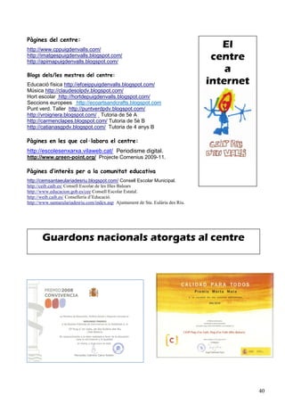 Pàgines del centre:
http://www.cppuigdenvalls.com/
                                                                                     El
http://imatgespuigdenvalls.blogspot.com/
http://apimapuigdenvalls.blogspot.com/
                                                                                   centre
Blogs dels/les mestres del centre:
                                                                                      a
Educació física http://efceippuigdenvalls.blogspot.com/                           internet
Música http://claudesolpdv.blogspot.com/
Hort escolar http://hortdepuigdenvalls.blogspot.com/
Seccions europees http://ecoartsandcrafts.blogspot.com
Punt verd. Taller http://puntverdpdv.blogspot.com/
http://vroigriera.blogspot.com/ Tutoria de 5è A
http://carmenclapes.blogspot.com/ Tutoria de 5è B
http://catianasgpdv.blogspot.com/ Tutoria de 4 anys B

Pàgines en les que col·labora el centre:
http://escolesenxarxa.vilaweb.cat/ Periodisme digital.
http://www.green-point.org/ Projecte Comenius 2009-11.

Pàgines d’interès per a la comunitat educativa
http://cemsantaeulariadesriu.blogspot.com/ Consell Escolar Municipal.
http://ceib.caib.es/ Consell Escolar de les Illes Balears
http://www.educacion.gob.es/cee Consell Escolar Estatal.
http://weib.caib.es/ Conselleria d’Educació.
http://www.santaeulariadesriu.com/index.asp Ajuntament de Sta. Eulària des Riu.




       Guardons nacionals atorgats al centre




                                                                                             40
 