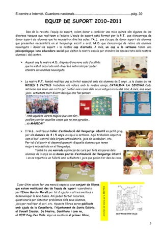 El centre a Internet. Guardons nacionals.............................................................. pàg. 39

                         EQUIP DE SUPORT 2010-2011
        Des de la revista, l’equip de suport, volem donar a conèixer una mica quines són algunes de les
diverses tasques que realitzam a l’escola. L’equip de suport està format per la P.T. que s’encarrega de
donar suport als alumnes que ho necessiten dins les aules, l’A.L. que s’ocupa de donar suport als alumnes
que presenten necessitats en el llenguatge escrit o oral, l’A.D. que s’encarrega de rebre als alumnes
nouvinguts i donar-los suport i la nostra cap d’estudis. A més, un cop a la setmana tenim una
psicopedagoga i una educadora social que visiten la nostra escola per atendre les necessitats dels nostres
alumnes i del centre.

     Aquest any la nostra A.D. disposa d’una nova aula d’acollida
      que ha estat decorada amb diversos materials per poder
      atendre als alumnes nouvinguts.



     La nostra P.T. també realitza una activitat especial amb els alumnes de 5 anys …a la classe de les
      ROSES I CACTUS treballam els valors amb la nostra amiga...CATALINA LA DIVINA!!.Cada
      setmana ens envia una carta per contar-nos coses dels seus viatges arreu del món. A més, ens envia
      jocs i activitats molt divertides que ens fan pensar:




        “Amb aquesta vareta màgica que vam fer...
        podíem canviar aquelles coses que no ens agraden...
       ...és MÀGICA!!”

     I l’A.L. realitza un taller d’estimulació del llenguatge infantil en petit grup,
      per als alumnes de 4 i 5 anys un cop a la setmana. Aquí treballam aspectes
      com el buf, control dels òrgans articulatoris, jocs de vocabulari, etc.
      Per tal d’afavorir el desenvolupament d’aquells alumnes que tenen
      majors necessitats en el llenguatge.
               També fa una xerrada a principi de curs per tots els pares dels
      alumnes de 3 anys on es donen pautes d’estimulació del llenguatge infantil
       i on es reparteix un fulletó amb activitats i jocs que poden fer des de casa.




 I per últim volem fer una menció especial a un conjunt de llibres
                                                                           Activitats de tutoria per a MESTRES




que estam realitzant des de l’equip de suport i coordinats
per l’Elena Garcia Morell per tal d’ ajudar a altres mestres a
desenvolupar la seva tasca. Allí poden torbar recursos,
qüestionaris per detectar problemes dels seus alumnes,
jocs per realitzar al pati, etc. Aquests llibres seran publicats
amb ajuda de la Conselleria, l’Ajuntament de Santa Eulària,
el Consell Insular, Sa Nostra, Santillana i com no,
                                                                                                                 CEIP PUIG D’EN VALLS
el CEIP Puig d’en Valls. Aquí us mostrem el primer llibre,


                                                                                                                                        5
 