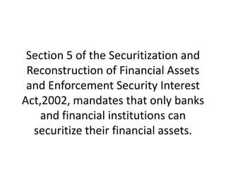 Section 5 of the Securitization and
Reconstruction of Financial Assets
and Enforcement Security Interest
Act,2002, mandates that only banks
and financial institutions can
securitize their financial assets.

 