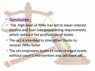 • Conclusion :
 The high level of NPAs has led to lower interest
income and loan loss provisioning requirements
which reduced the profitability of banks .
The act is intended to strengthen banks to
recover NPAs faster
The act empowers banks to seize charged assets
without court’s intervention and sell them off.
 