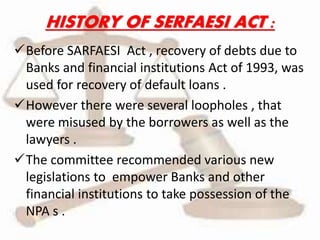 HISTORY OF SERFAESI ACT :
Before SARFAESI Act , recovery of debts due to
Banks and financial institutions Act of 1993, was
used for recovery of default loans .
However there were several loopholes , that
were misused by the borrowers as well as the
lawyers .
The committee recommended various new
legislations to empower Banks and other
financial institutions to take possession of the
NPA s .
 