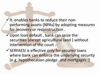 It enables banks to reduce their non-
performing assets (NPAs) by adopting measures
for recovery or reconstruction .
Upon loan default , bank can seize the
securities (except agricultural land ) without
intervention of the court .
SERFAESI is effective only for secured loans
where bank can enforce the underlying security
(e.g. hypothecation pledge ,and mortgages .)
 