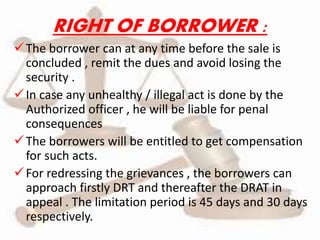RIGHT OF BORROWER :
The borrower can at any time before the sale is
concluded , remit the dues and avoid losing the
security .
In case any unhealthy / illegal act is done by the
Authorized officer , he will be liable for penal
consequences
The borrowers will be entitled to get compensation
for such acts.
For redressing the grievances , the borrowers can
approach firstly DRT and thereafter the DRAT in
appeal . The limitation period is 45 days and 30 days
respectively.
 