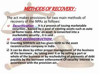 METHODSOFRECOVERY:
The act makes provisions for two main methods of
recovery of the NPAs as follows:
1) Securitization : It is a process of issuing marketable
securities , backed by a pool of existing assets such as auto
or home loans. After an asset is converted into a
marketable security , it is sold .
2) ASSET RECONSTRUCTION :
Enacting SERFAESI act has given birth to the asset
reconstruction company in India .
it can be done by either proper management of the business
of the borrower , by taking over it or by selling a part or
whole of the business or by rescheduling of payments of debt
payable by the borrower enforcement Of security interest in
accordance with the provision act .
 