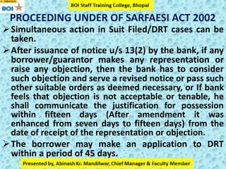 PROCEEDING UNDER OF SARFAESI ACT 2002
Simultaneous action in Suit Filed/DRT cases can be
taken.
After issuance of notice u/s 13(2) by the bank, if any
borrower/guarantor makes any representation or
raise any objection, then the bank has to consider
such objection and serve a revised notice or pass such
other suitable orders as deemed necessary, or If bank
feels that objection is not acceptable or tenable, he
shall communicate the justification for possession
within fifteen days (After amendment it was
enhanced from seven days to fifteen days) from the
date of receipt of the representation or objection.
The borrower may make an application to DRT
within a period of 45 days.
 