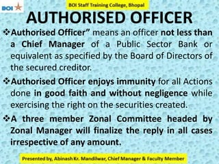 AUTHORISED OFFICER
Authorised Officer” means an officer not less than
a Chief Manager of a Public Sector Bank or
equivalent as specified by the Board of Directors of
the secured creditor.
Authorised Officer enjoys immunity for all Actions
done in good faith and without negligence while
exercising the right on the securities created.
A three member Zonal Committee headed by
Zonal Manager will finalize the reply in all cases
irrespective of any amount.
 