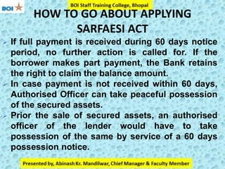 HOW TO GO ABOUT APPLYING
SARFAESI ACT
 If full payment is received during 60 days notice
period, no further action is called for. If the
borrower makes part payment, the Bank retains
the right to claim the balance amount.
 In case payment is not received within 60 days,
Authorised Officer can take peaceful possession
of the secured assets.
 Prior the sale of secured assets, an authorised
officer of the lender would have to take
possession of the same by service of a 60 days
possession notice.
 