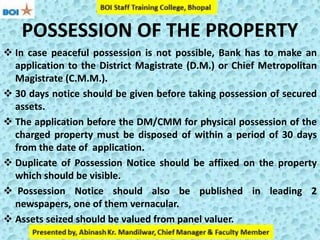 POSSESSION OF THE PROPERTY
 In case peaceful possession is not possible, Bank has to make an
application to the District Magistrate (D.M.) or Chief Metropolitan
Magistrate (C.M.M.).
 30 days notice should be given before taking possession of secured
assets.
 The application before the DM/CMM for physical possession of the
charged property must be disposed of within a period of 30 days
from the date of application.
 Duplicate of Possession Notice should be affixed on the property
which should be visible.
 Possession Notice should also be published in leading 2
newspapers, one of them vernacular.
 Assets seized should be valued from panel valuer.
 