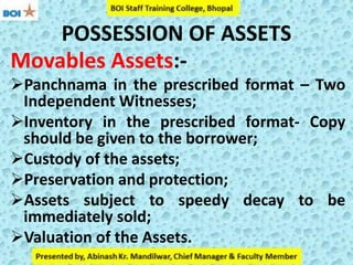 POSSESSION OF ASSETS
Movables Assets:-
Panchnama in the prescribed format – Two
Independent Witnesses;
Inventory in the prescribed format- Copy
should be given to the borrower;
Custody of the assets;
Preservation and protection;
Assets subject to speedy decay to be
immediately sold;
Valuation of the Assets.
 