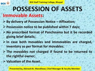 POSSESSION OF ASSETS
Immovable Assets:
 By delivery of Possession Notice – Affixation;
 Possession notice to be published within 7 days;
 No prescribed format of Panchnama but it be recorded
giving brief details;
 In case both movables and immovables are charged,
inventory as per format for movables.
 The movables not charged if found to be returned to
the rightful owner;
 Valuation of the Asset.
 