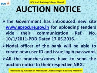 AUCTION NOTICE
The Government has introduced new site
www.eprocure.gov.in for uploading tenders
vide their communication Ref. No.
10/1/2011-PDD Dated 17.05.2016.
Nodal officer of the bank will be able to
create new user ID and issue login password.
All the branches/zones have to send the
auction notice to their respective NBG.
 