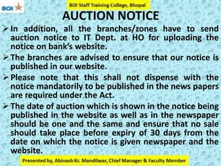 AUCTION NOTICE
In addition, all the branches/zones have to send
auction notice to IT Dept. at HO for uploading the
notice on bank’s website.
The branches are advised to ensure that our notice is
published in our website.
Please note that this shall not dispense with the
notice mandatorily to be published in the news papers
are required under the Act.
The date of auction which is shown in the notice being
published in the website as well as in the newspaper
should be one and the same and ensure that no sale
should take place before expiry of 30 days from the
date on which the notice is given newspaper and the
website.
 