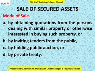 SALE OF SECURED ASSETS
Mode of Sale
a. by obtaining quotations from the persons
dealing with similar property or otherwise
interested in buying such property, or
b. by inviting tenders from the public,
c. by holding public auction, or
d. by private treaty.
 