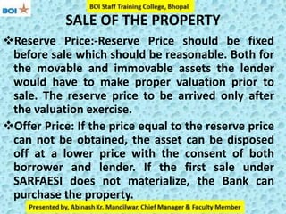 SALE OF THE PROPERTY
Reserve Price:-Reserve Price should be fixed
before sale which should be reasonable. Both for
the movable and immovable assets the lender
would have to make proper valuation prior to
sale. The reserve price to be arrived only after
the valuation exercise.
Offer Price: If the price equal to the reserve price
can not be obtained, the asset can be disposed
off at a lower price with the consent of both
borrower and lender. If the first sale under
SARFAESI does not materialize, the Bank can
purchase the property.
 