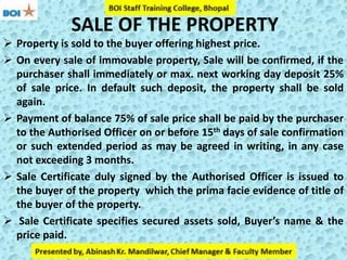 SALE OF THE PROPERTY
 Property is sold to the buyer offering highest price.
 On every sale of immovable property, Sale will be confirmed, if the
purchaser shall immediately or max. next working day deposit 25%
of sale price. In default such deposit, the property shall be sold
again.
 Payment of balance 75% of sale price shall be paid by the purchaser
to the Authorised Officer on or before 15th days of sale confirmation
or such extended period as may be agreed in writing, in any case
not exceeding 3 months.
 Sale Certificate duly signed by the Authorised Officer is issued to
the buyer of the property which the prima facie evidence of title of
the buyer of the property.
 Sale Certificate specifies secured assets sold, Buyer’s name & the
price paid.
 