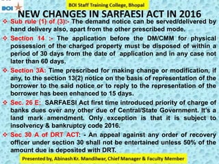 NEW CHANGES IN SARFAESI ACT IN 2016
 Sub rule (1) of (3):- The demand notice can be served/delivered by
hand delivery also, apart from the other prescribed mode.
 Section 14 :- The application before the DM/CMM for physical
possession of the charged property must be disposed of within a
period of 30 days from the date of application and in any case not
later than 60 days.
 Section 3A: Time prescribed for making change or modification, if
any, to the section 13(2) notice on the basis of representation of the
borrower to the said notice or to reply to the representation of the
borrower has been enhanced to 15 days.
 Sec. 26 E: SARFAESI Act first time introduced priority of charge of
banks dues over any other due of Central/State Government. It’s a
land mark amendment. Only exception is that it is subject to
insolvency & bankruptcy code 2016.
 Sec 30 A of DRT ACT: - An appeal against any order of recovery
officer under section 30 shall not be entertained unless 50% of the
amount due is deposited with DRT.
to the
 