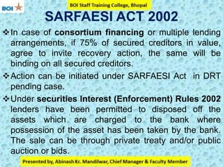 SARFAESI ACT 2002
In case of consortium financing or multiple lending
arrangements, if 75% of secured creditors in value,
agree to invite recovery action, the same will be
binding on all secured creditors.
Action can be initiated under SARFAESI Act in DRT
pending case.
Under securities Interest (Enforcement) Rules 2002
lenders have been permitted to disposed off the
assets which are charged to the bank where
possession of the asset has been taken by the bank.
The sale can be through private treaty and/or public
auction or bids.
 
