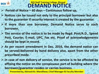 DEMAND NOTICE
 Period of Notice – 60 days – Continuous follow up,
 Notices can be issued not only to the principal borrower but also
to the guarantor if security interest is created by the guarantor.
 If more than one borrower, Demand Notice serve to each
borrower,
 The service of the notice is to be made by Regd. Post/A.D., Speed
Post, Courier, E-mail, UPC, Fax etc. Proof of acknowledgements
should be kept in record.
 As per recent amendment in Dec. 2016, the demand notice can
be served/delivered by hand delivery also, apart from the other
prescribed mode.
 In case of non delivery of service, the service is to be affected by
affixing the notice on the conspicuous part of building where the
borrower/guarantor resides or carries business.
 