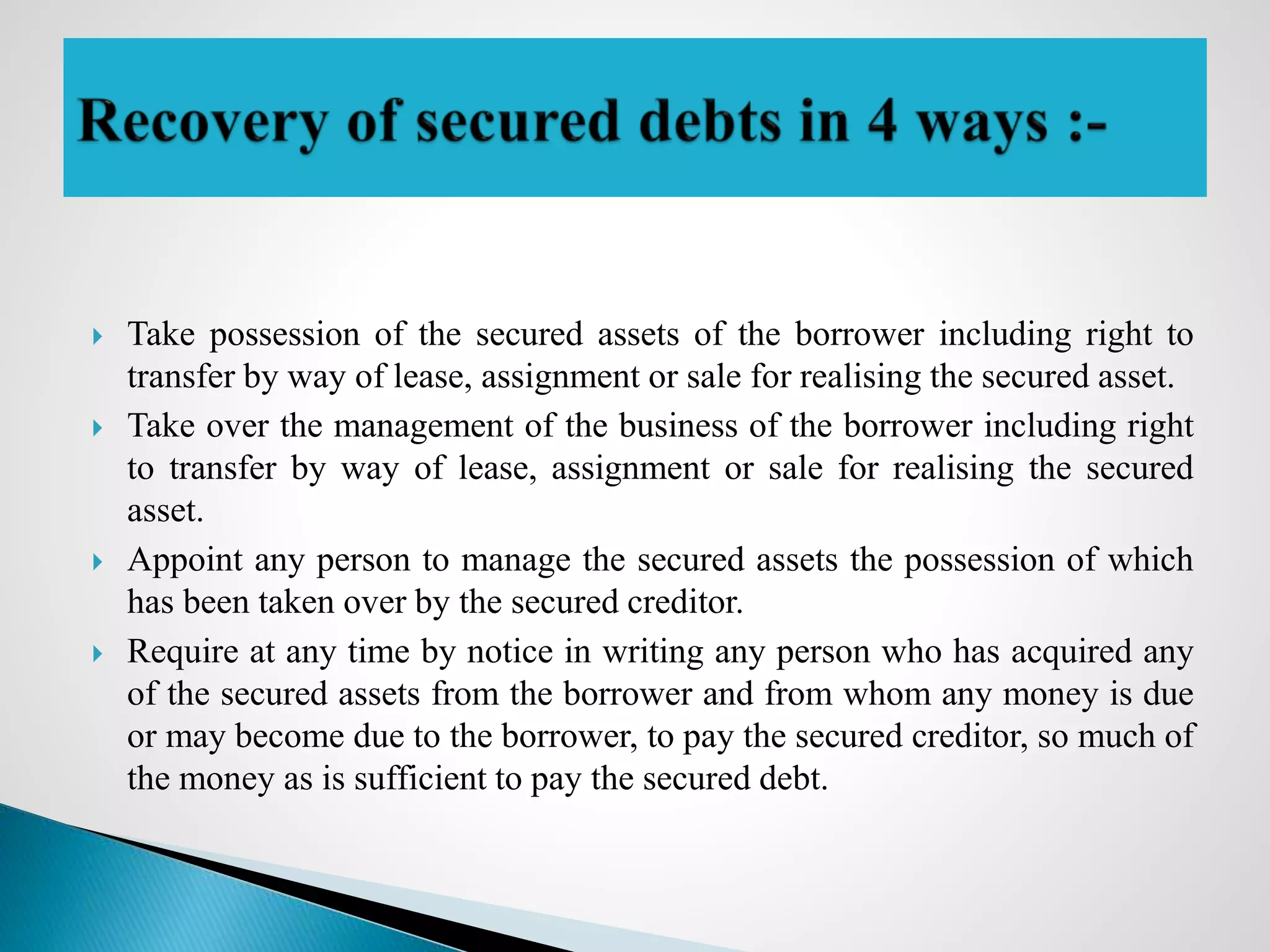  Take possession of the secured assets of the borrower including right to
transfer by way of lease, assignment or sale for realising the secured asset.
 Take over the management of the business of the borrower including right
to transfer by way of lease, assignment or sale for realising the secured
asset.
 Appoint any person to manage the secured assets the possession of which
has been taken over by the secured creditor.
 Require at any time by notice in writing any person who has acquired any
of the secured assets from the borrower and from whom any money is due
or may become due to the borrower, to pay the secured creditor, so much of
the money as is sufficient to pay the secured debt.
 