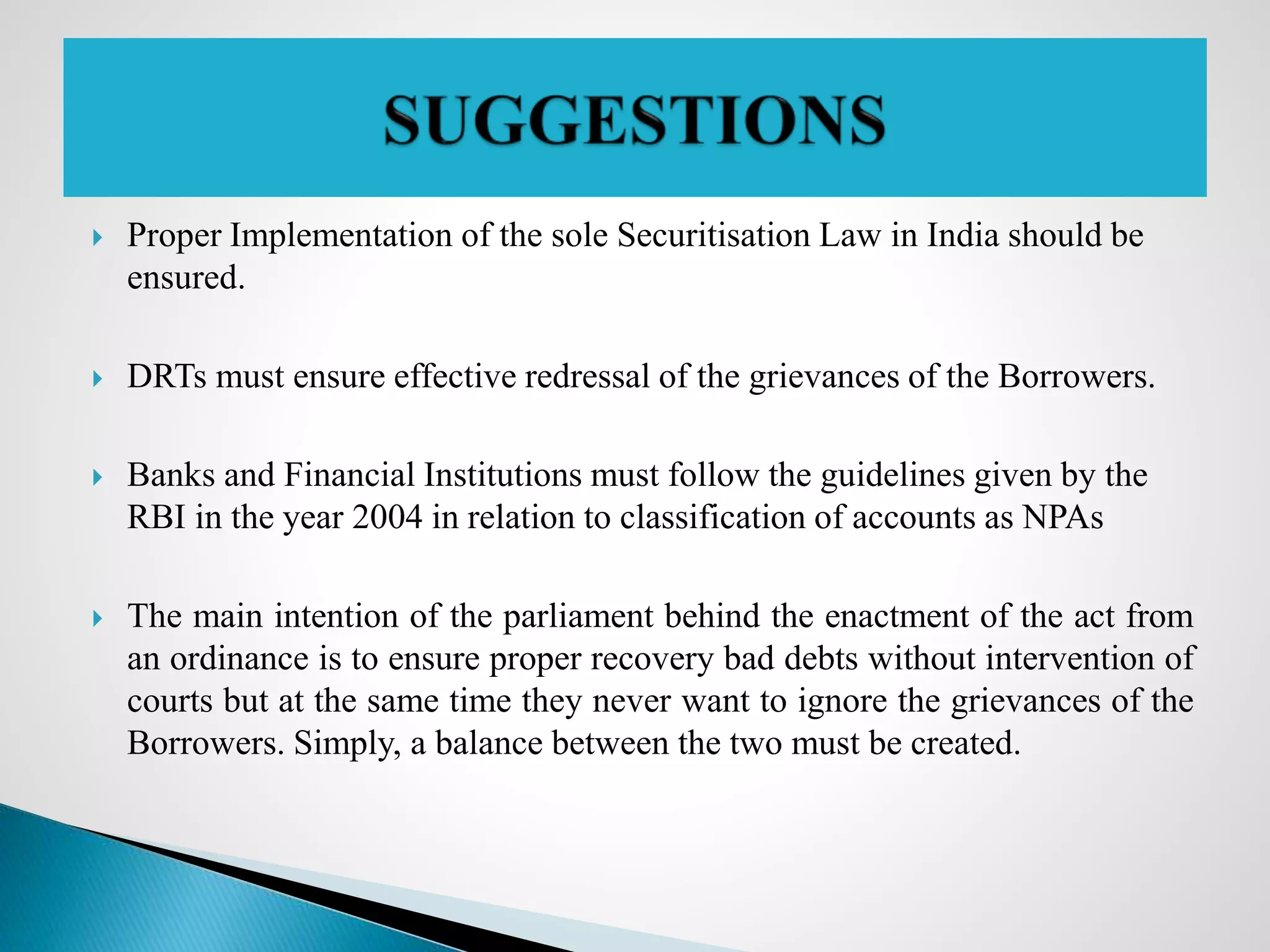  Proper Implementation of the sole Securitisation Law in India should be
ensured.
 DRTs must ensure effective redressal of the grievances of the Borrowers.
 Banks and Financial Institutions must follow the guidelines given by the
RBI in the year 2004 in relation to classification of accounts as NPAs
 The main intention of the parliament behind the enactment of the act from
an ordinance is to ensure proper recovery bad debts without intervention of
courts but at the same time they never want to ignore the grievances of the
Borrowers. Simply, a balance between the two must be created.
 