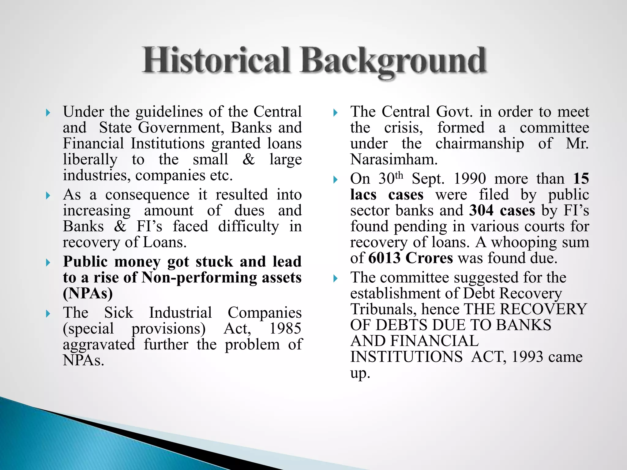  Under the guidelines of the Central
and State Government, Banks and
Financial Institutions granted loans
liberally to the small & large
industries, companies etc.
 As a consequence it resulted into
increasing amount of dues and
Banks & FI’s faced difficulty in
recovery of Loans.
 Public money got stuck and lead
to a rise of Non-performing assets
(NPAs)
 The Sick Industrial Companies
(special provisions) Act, 1985
aggravated further the problem of
NPAs.
 The Central Govt. in order to meet
the crisis, formed a committee
under the chairmanship of Mr.
Narasimham.
 On 30th Sept. 1990 more than 15
lacs cases were filed by public
sector banks and 304 cases by FI’s
found pending in various courts for
recovery of loans. A whooping sum
of 6013 Crores was found due.
 The committee suggested for the
establishment of Debt Recovery
Tribunals, hence THE RECOVERY
OF DEBTS DUE TO BANKS
AND FINANCIAL
INSTITUTIONS ACT, 1993 came
up.
 