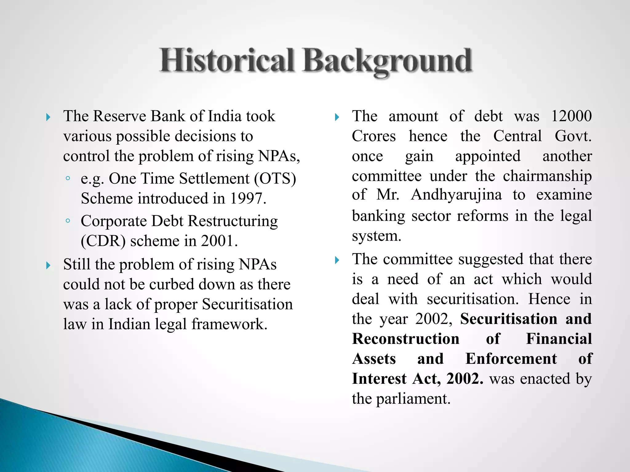  The Reserve Bank of India took
various possible decisions to
control the problem of rising NPAs,
◦ e.g. One Time Settlement (OTS)
Scheme introduced in 1997.
◦ Corporate Debt Restructuring
(CDR) scheme in 2001.
 Still the problem of rising NPAs
could not be curbed down as there
was a lack of proper Securitisation
law in Indian legal framework.
 The amount of debt was 12000
Crores hence the Central Govt.
once gain appointed another
committee under the chairmanship
of Mr. Andhyarujina to examine
banking sector reforms in the legal
system.
 The committee suggested that there
is a need of an act which would
deal with securitisation. Hence in
the year 2002, Securitisation and
Reconstruction of Financial
Assets and Enforcement of
Interest Act, 2002. was enacted by
the parliament.
 