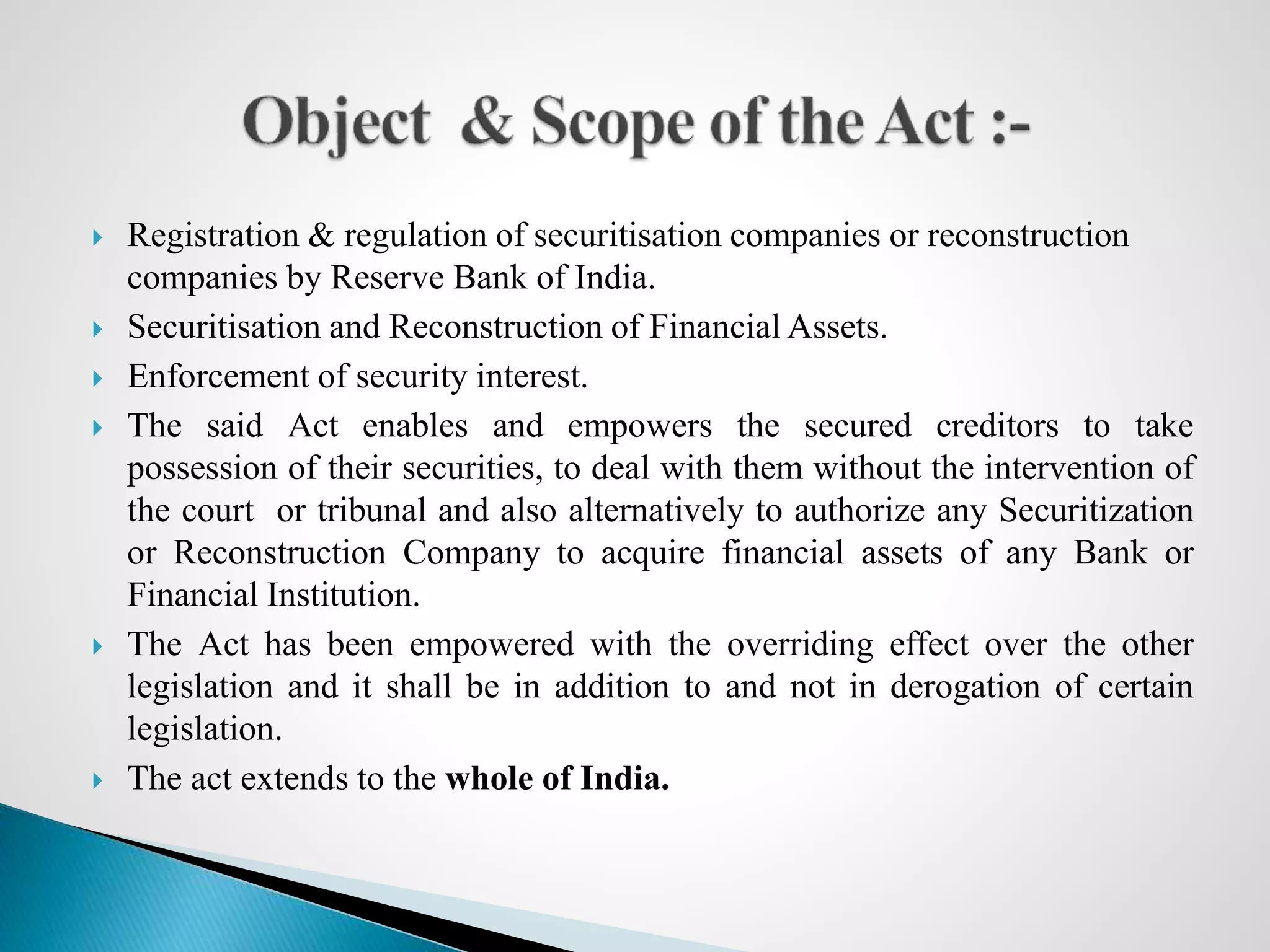  Registration & regulation of securitisation companies or reconstruction
companies by Reserve Bank of India.
 Securitisation and Reconstruction of Financial Assets.
 Enforcement of security interest.
 The said Act enables and empowers the secured creditors to take
possession of their securities, to deal with them without the intervention of
the court or tribunal and also alternatively to authorize any Securitization
or Reconstruction Company to acquire financial assets of any Bank or
Financial Institution.
 The Act has been empowered with the overriding effect over the other
legislation and it shall be in addition to and not in derogation of certain
legislation.
 The act extends to the whole of India.
 