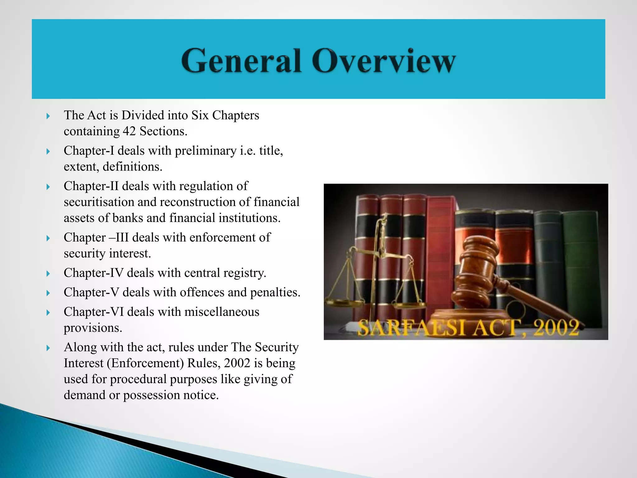  The Act is Divided into Six Chapters
containing 42 Sections.
 Chapter-I deals with preliminary i.e. title,
extent, definitions.
 Chapter-II deals with regulation of
securitisation and reconstruction of financial
assets of banks and financial institutions.
 Chapter –III deals with enforcement of
security interest.
 Chapter-IV deals with central registry.
 Chapter-V deals with offences and penalties.
 Chapter-VI deals with miscellaneous
provisions.
 Along with the act, rules under The Security
Interest (Enforcement) Rules, 2002 is being
used for procedural purposes like giving of
demand or possession notice.
 
