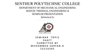 SENTHUR POLYTECHNIC COLLEGE
DEPARTMENT OF MECHANICAL ENGINEERING
4020520/ THERMAL ENGINEERING II
SEMINAR PRESENTATION
Submitted by
S E M I N A R T O P I C
S H A F T
S U B M I T T E D B Y
M U H A M M E D S A R F A N . H
2 2 2 1 6 3 0 5
 