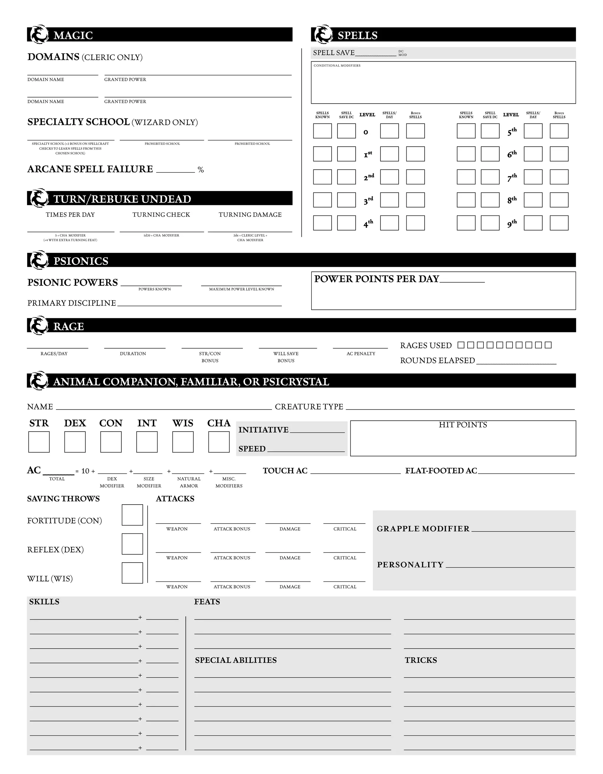 MAGIC                                                                                                                                           SPELLS
                                                                                                                                                    SPELL SAVE __________________ DC
DOMAINS (CLERIC ONLY)                                                                                                                                                             MOD


                                                                                                                                                    CONDITIONAL MODIFIERS

______________________ __________________________________________________________
DOMAIN NAME                                 GRANTED POWER


______________________ __________________________________________________________
DOMAIN NAME                                 GRANTED POWER

                                                                                                                                                    SPELLS      SPELL              SPELLS/      BONUS          SPELLS    SPELL            SPELLS/    BONUS
                                                                                                                                                    KNOWN      SAVE DC   LEVEL       DAY       SPELLS          KNOWN    SAVE DC   LEVEL     DAY     SPELLS
SPECIALTY SCHOOL (WIZARD ONLY)
                                                                                                                                                                            0                                                      5th
___________________________ __________________________________________________________ __________________________________________________________
  SPECIALTY SCHOOL (+2 BONUS ON SPELLCRAFT                          PROHIBITED SCHOOL                            PROHIBITED SCHOOL
      CHECKS TO LEARN SPELLS FROM THIS
              CHOSEN SCHOOL)
                                                                                                                                                                            1st                                                    6th
ARCANE SPELL FAILURE ____________ %
                                                                                                                                                                            2nd                                                    7th

              TURN/REBUKE UNDEAD                                                                                                                                            3rd                                                    8th
          TIMES PER DAY                                      TURNING CHECK                              TURNING DAMAGE
                                                                                                                                                                            4th                                                    9th
___________________________ __________________________________________________________ __________________________________________________________
                3 + CHA MODIFIER                                   1d20 + CHA MODIFIER                          2d6 + CLERIC LEVEL +
         (+4 WITH EXTRA TURNING FEAT)                                                                             CHA MODIFIER




              PSIONICS
PSIONIC POWERS ___________________                                                               _________________________                          POWER POINTS PER DAY ______________
                                                                POWERS KNOWN                       MAXIMUM POWER LEVEL KNOWN


PRIMARY DISCIPLINE ___________________________________________________

              RAGE
___________________                         ___________________                            ___________________                 __________________            _________________               RAGES USED
       RAGES/DAY                                     DURATION                                   STR/CON                                WILL SAVE                  AC PENALTY
                                                                                                 BONUS                                  BONUS                                                ROUNDS ELAPSED _______________________________

              ANIMAL COMPANION, FAMILIAR, OR PSICRYSTAL

NAME ___________________________________________________________________ CREATURE TYPE _______________________________________________________________________
 STR                DEX                  CON                   INT                  WIS           CHA                                                                                                   HIT POINTS
                                                                                                                   INITIATIVE _________________

                                                                                                                   SPEED ________________________

AC __________ = 10 + _________ +_________ + __________ + __________                                                              TOUCH AC ____________________________ FLAT-FOOTED AC ______________________________
            TOTAL                          DEX                   SIZE                  NATURAL           MISC.
                                         MODIFIER              MODIFIER                 ARMOR          MODIFIERS

SAVING THROWS                                                             ATTACKS

FORTITUDE (CON)                                                           ______________            ______________                ______________        _____________
                                                                                WEAPON                ATTACK BONUS                        DAMAGE             CRITICAL             GR APPLE MODIFIER ________________________________

REFLEX (DEX)                                                              ______________            ______________                ______________        _____________
                                                                                WEAPON                ATTACK BONUS                        DAMAGE             CRITICAL
                                                                                                                                                                                  PERSONALITY ________________________________________
WILL (WIS)                                                                ______________            ______________                ______________        _____________
                                                                                WEAPON                ATTACK BONUS                        DAMAGE             CRITICAL


SKILLS                                                                                        FEATS
 ___________________________________________________________________________+ __________       _____________________________________________________________                                  _____________________________________________________
 ___________________________________________________________________________+ __________       _____________________________________________________________                                  _____________________________________________________
 ___________________________________________________________________________+ __________       _____________________________________________________________                                  _____________________________________________________
 ___________________________________________________________________________+ __________       SPECIAL ABILITIES                                                                              TRICKS
 ___________________________________________________________________________+ __________       _____________________________________________________________                                  _____________________________________________________
 ___________________________________________________________________________+ __________       _____________________________________________________________                                  _____________________________________________________
 ___________________________________________________________________________+ __________       _____________________________________________________________                                  _____________________________________________________
 ___________________________________________________________________________+ __________       _____________________________________________________________                                  _____________________________________________________
 ___________________________________________________________________________+ __________       _____________________________________________________________                                  _____________________________________________________
 ___________________________________________________________________________+ __________       _____________________________________________________________                                  _____________________________________________________
 