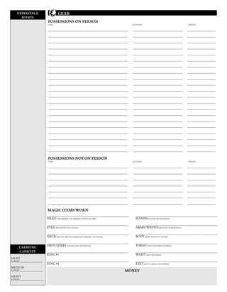 EXPERIENCE                           GEAR
      POINTS
                               POSSESSIONS ON PERSON
                               ITEM                                                                                  LOCATION                                                WEIGHT

                                 Splint mail
                               __________________________________________________________________                    _________________________________________                45 lb
                                                                                                                                                                            _______________________
                                  Light Steel Shield
                               __________________________________________________________________                    _________________________________________                   6 lb
                                                                                                                                                                            _______________________
                                  Longsword                                                                                                                                      4 lb
                               __________________________________________________________________                    _________________________________________              _______________________
                                   Heavy Pick
                               __________________________________________________________________                    _________________________________________                   6 lb
                                                                                                                                                                            _______________________
                                  Winter Outfit
                               __________________________________________________________________                    _________________________________________                    7 lb
                                                                                                                                                                            _______________________
                                  Food Rations
                               __________________________________________________________________                    _________________________________________              _______________________
                               __________________________________________________________________
                                  Flint and Steel                                                                    _________________________________________              _______________________
                                                                                                                                                                                      -
                                  3 Torches
                               __________________________________________________________________                    _________________________________________                    3 x 1 lb
                                                                                                                                                                            _______________________
                                   Backpack
                               __________________________________________________________________                    _________________________________________              _______________________
                                                                                                                                                                                  2 lb (empty)
                                   Flask
                               __________________________________________________________________                    _________________________________________                    1,5 lb
                                                                                                                                                                            _______________________
                               __________________________________________________________________                    _________________________________________              _______________________
                               __________________________________________________________________                    _________________________________________              _______________________
                               __________________________________________________________________                    _________________________________________              _______________________
                               __________________________________________________________________                    _________________________________________              _______________________
                               __________________________________________________________________                    _________________________________________              _______________________
                               __________________________________________________________________                    _________________________________________              _______________________
                               __________________________________________________________________                    _________________________________________              _______________________
                               __________________________________________________________________                    _________________________________________              _______________________
                               __________________________________________________________________                    _________________________________________              _______________________
                               __________________________________________________________________                    _________________________________________              _______________________
                                      ΣΥΝΟΛΙΚΟ ΒΑΡΟΣ
                               __________________________________________________________________                    _________________________________________                    74.5 lb
                                                                                                                                                                            _______________________

                               POSSESSIONS NOT ON PERSON
                               ITEM                                                                                  LOCATION                                                WEIGHT


                               __________________________________________________________________                    _________________________________________              _______________________
                               __________________________________________________________________                    _________________________________________              _______________________
                               __________________________________________________________________                    _________________________________________              _______________________
                               __________________________________________________________________                    _________________________________________              _______________________
                               __________________________________________________________________                    _________________________________________              _______________________
                               __________________________________________________________________                    _________________________________________              _______________________
                               __________________________________________________________________                    _________________________________________              _______________________

                              MAGIC ITEMS WORN
                              ____________________________________________________________________________________     ____________________________________________________________________________________
                              HEAD (HEADBAND, HAT, HELMET, OR PHYLACTERY)                                              HANDS (GLOVES OR GAUNTLETS)
                              ____________________________________________________________________________________     ____________________________________________________________________________________
                              EYES (EYE LENSES OR GOGGLES)                                                             ARMS/WRISTS (BRACERS OR BRACELETS)
                              ____________________________________________________________________________________     ____________________________________________________________________________________
                              NECK (AMULET, BROOCH, MEDALLION, PERIAPT, OR SCARAB)                                     BODY (ROBE OR SUIT OF ARMOR)
                              ____________________________________________________________________________________     ____________________________________________________________________________________
                              SHOULDERS (CLOAK, CAPE, OR MANTLE)                                                       TORSO (VEST, VESTMENT, OR SHIRT)
      CARRYING
      CAPACITY                ____________________________________________________________________________________     ____________________________________________________________________________________
                              RING #1                                                                                  WAIST (BELT OR GIRDLE)
LIGHT 0-58 lb
LOAD:_____________________    ____________________________________________________________________________________     ____________________________________________________________________________________
                              RING #2                                                                                  FEET (BOOTS, SHOES, OR SLIPPERS)
MEDIUM59-116 lb
LOAD:_____________________                                                                                    MONEY
HEAVY 117-175 lb
LOAD:______________________
 