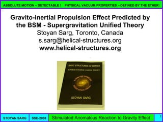 ABSOLUTE MOTION – DETECTABLE !   PHYSICAL VACUUM PROPERTIES – DEFINED BY THE ETHER!



   Gravito-inertial Propulsion Effect Predicted by
    the BSM - Supergravitation Unified Theory
            Stoyan Sarg, Toronto, Canada
             s.sarg@helical-structures.org
             www.helical-structures.org




                                                                                      1
STOYAN SARG   SSE-2008   Stimulated Anomalous Reaction to Gravity Effect
 