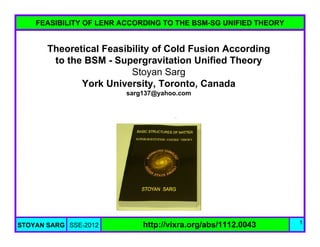 FEASIBILITY OF LENR ACCORDING TO THE BSM-SG UNIFIED THEORY


       Theoretical Feasibility of Cold Fusion According
        to the BSM - Supergravitation Unified Theory
                         Stoyan Sarg
              York University, Toronto, Canada
                         sarg137@yahoo.com




                                                                 1
STOYAN SARG SSE-2012         http://vixra.org/abs/1112.0043
 