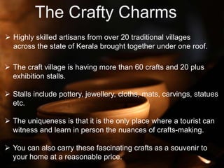  Highly skilled artisans from over 20 traditional villages
across the state of Kerala brought together under one roof.
 The craft village is having more than 60 crafts and 20 plus
exhibition stalls.
 Stalls include pottery, jewellery, cloths, mats, carvings, statues
etc.
 The uniqueness is that it is the only place where a tourist can
witness and learn in person the nuances of crafts-making.
 You can also carry these fascinating crafts as a souvenir to
your home at a reasonable price.
 
