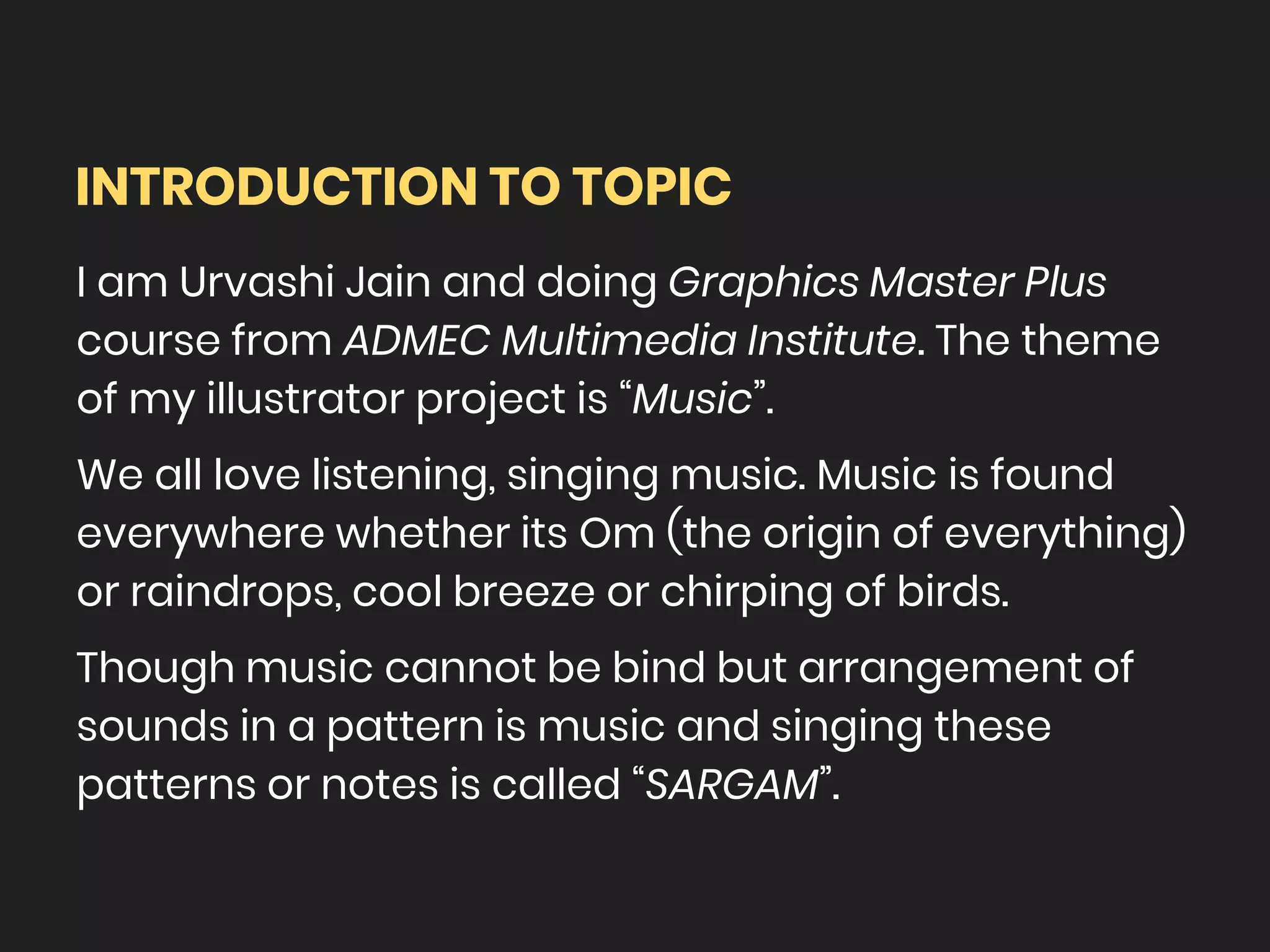 INTRODUCTION TO TOPIC
I am Urvashi Jain and doing Graphics Master Plus
course from ADMEC Multimedia Institute. The theme
of my illustrator project is “Music”.
We all love listening, singing music. Music is found
everywhere whether its Om (the origin of everything)
or raindrops, cool breeze or chirping of birds.
Though music cannot be bind but arrangement of
sounds in a pattern is music and singing these
patterns or notes is called “SARGAM”.
 