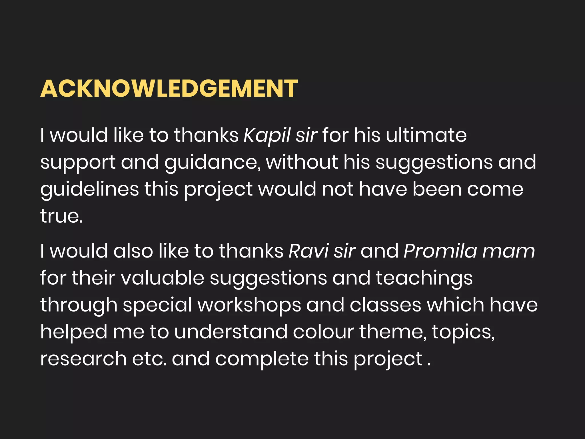ACKNOWLEDGEMENT
I would like to thanks Kapil sir for his ultimate
support and guidance, without his suggestions and
guidelines this project would not have been come
true.
I would also like to thanks Ravi sir and Promila mam
for their valuable suggestions and teachings
through special workshops and classes which have
helped me to understand colour theme, topics,
research etc. and complete this project .
 