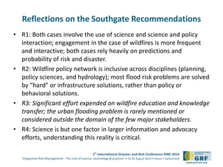 Reflections on the Southgate Recommendations 
• R1: Both cases involve the use of science and science and policy 
interaction; engagement in the case of wildfires is more frequent 
and interactive; both cases rely heavily on predictions and 
probability of risk and disaster. 
• R2: Wildfire policy network is inclusive across disciplines (planning, 
policy sciences, and hydrology); most flood risk problems are solved 
by “hard” or infrastructure solutions, rather than policy or 
behavioral solutions. 
• R3: Significant effort expended on wildfire education and knowledge 
transfer; the urban flooding problem is rarely mentioned or 
considered outside the domain of the few major stakeholders. 
• R4: Science is but one factor in larger information and advocacy 
5th International Disaster and Risk Conference IDRC 2014 
‘Integrative Risk Management - The role of science, technology & practice‘ • 24-28 August 2014 • Davos • Switzerland 
www.grforum.org 
efforts, understanding this reality is critical. 
 
