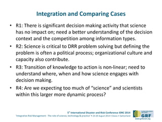 5th International Disaster and Risk Conference IDRC 2014 
‘Integrative Risk Management - The role of science, technology & practice‘ • 24-28 August 2014 • Davos • Switzerland 
www.grforum.org 
Integration and Comparing Cases 
• R1: There is significant decision making activity that science 
has no impact on; need a better understanding of the decision 
context and the competition among information types. 
• R2: Science is critical to DRR problem solving but defining the 
problem is often a political process; organizational culture and 
capacity also contribute. 
• R3: Transition of knowledge to action is non-linear; need to 
understand where, when and how science engages with 
decision making. 
• R4: Are we expecting too much of “science” and scientists 
within this larger more dynamic process? 
 