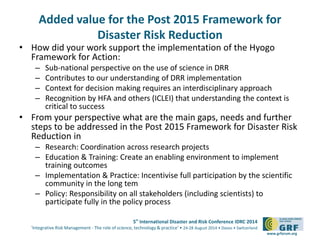 Added value for the Post 2015 Framework for 
5th International Disaster and Risk Conference IDRC 2014 
‘Integrative Risk Management - The role of science, technology & practice‘ • 24-28 August 2014 • Davos • Switzerland 
www.grforum.org 
Disaster Risk Reduction 
• How did your work support the implementation of the Hyogo 
Framework for Action: 
– Sub-national perspective on the use of science in DRR 
– Contributes to our understanding of DRR implementation 
– Context for decision making requires an interdisciplinary approach 
– Recognition by HFA and others (ICLEI) that understanding the context is 
critical to success 
• From your perspective what are the main gaps, needs and further 
steps to be addressed in the Post 2015 Framework for Disaster Risk 
Reduction in 
– Research: Coordination across research projects 
– Education & Training: Create an enabling environment to implement 
training outcomes 
– Implementation & Practice: Incentivise full participation by the scientific 
community in the long tem 
– Policy: Responsibility on all stakeholders (including scientists) to 
participate fully in the policy process 
