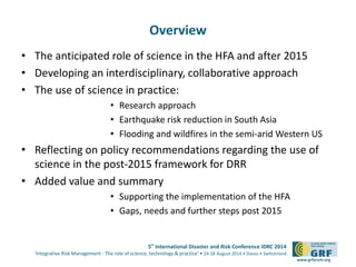 5th International Disaster and Risk Conference IDRC 2014 
‘Integrative Risk Management - The role of science, technology & practice‘ • 24-28 August 2014 • Davos • Switzerland 
www.grforum.org 
Overview 
• The anticipated role of science in the HFA and after 2015 
• Developing an interdisciplinary, collaborative approach 
• The use of science in practice: 
• Research approach 
• Earthquake risk reduction in South Asia 
• Flooding and wildfires in the semi-arid Western US 
• Reflecting on policy recommendations regarding the use of 
science in the post-2015 framework for DRR 
• Added value and summary 
• Supporting the implementation of the HFA 
• Gaps, needs and further steps post 2015 
 