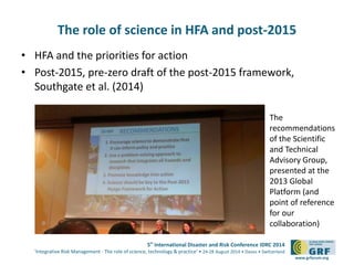 The role of science in HFA and post-2015 
Recommendations of the UN ISDR Science and Technology 
Advisory Group (Global Platform, 2013) 
5th International Disaster and Risk Conference IDRC 2014 
‘Integrative Risk Management - The role of science, technology & practice‘ • 24-28 August 2014 • Davos • Switzerland 
www.grforum.org 
• HFA and the priorities for action 
• Post-2015, pre-zero draft of the post-2015 framework, 
Southgate et al. (2014) 
The 
recommendations 
of the Scientific 
and Technical 
Advisory Group, 
presented at the 
2013 Global 
Platform (and 
point of reference 
for our 
collaboration) 
 