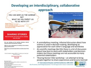 Developing an interdisciplinary, collaborative 
5th International Disaster and Risk Conference IDRC 2014 
‘Integrative Risk Management - The role of science, technology & practice‘ • 24-28 August 2014 • Davos • Switzerland 
www.grforum.org 
approach 
• A serendipitous meeting, informal discussion about how 
science is used in decision making, developing an 
appreciation for each other’s language and worldview 
• At scientific meetings like EGU there is a lot of discussion 
about how best to work with stakeholders and decision-makers 
but these meetings are not accessible to many 
potential stakeholders 
• ‘Sharing Stories’ EGU workshop – an attempt to bring 
people together to share experiences and lessons learned 
YOU CAN GIVE US THE SCIENCE 
BUT 
WHAT DO YOU EXPECT US 
TO DO WITH IT? 
Quote from a 
senior member of staff 
at an international emergency and 
development NGO 
General Assembly of the European Geoscientists 
Union in Vienna 
Photo credit: GrassNet 
 